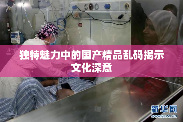 独特魅力中的国产精品乱码揭示文化深意