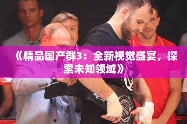 《精品国产群3：全新视觉盛宴，探索未知领域》