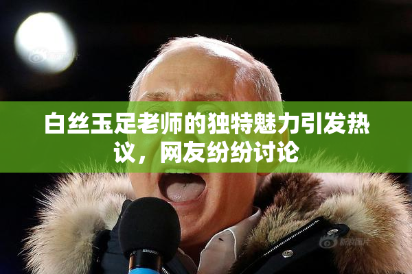 白丝玉足老师的独特魅力引发热议，网友纷纷讨论