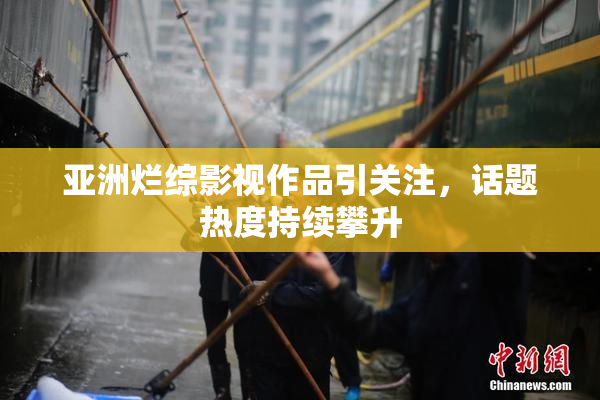 亚洲烂综影视作品引关注，话题热度持续攀升