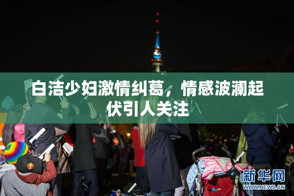 白洁少妇激情纠葛，情感波澜起伏引人关注