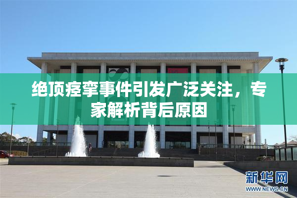 绝顶痉挛事件引发广泛关注，专家解析背后原因
