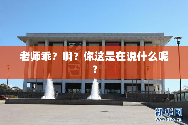 老师乖？啊？你这是在说什么呢？