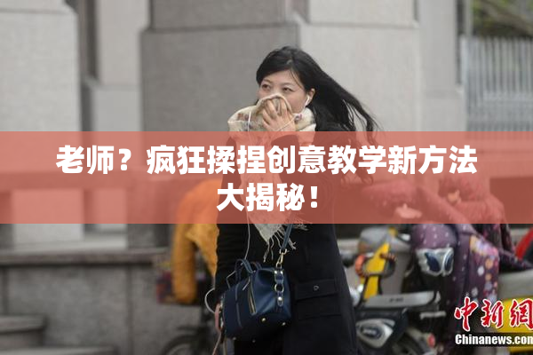 老师？疯狂揉捏创意教学新方法大揭秘！