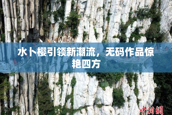 水卜樱引领新潮流，无码作品惊艳四方