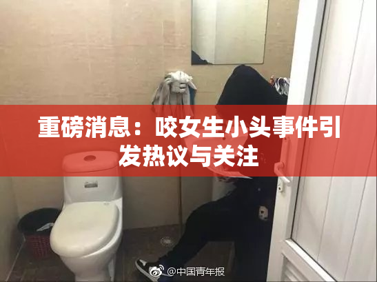 重磅消息：咬女生小头事件引发热议与关注