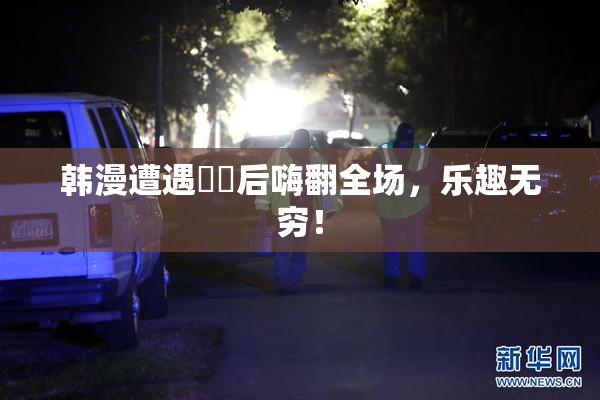 韩漫遭遇❌‌后嗨翻全场，乐趣无穷！