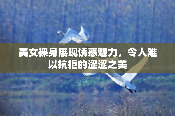 美女裸身展现诱惑魅力，令人难以抗拒的涩涩之美