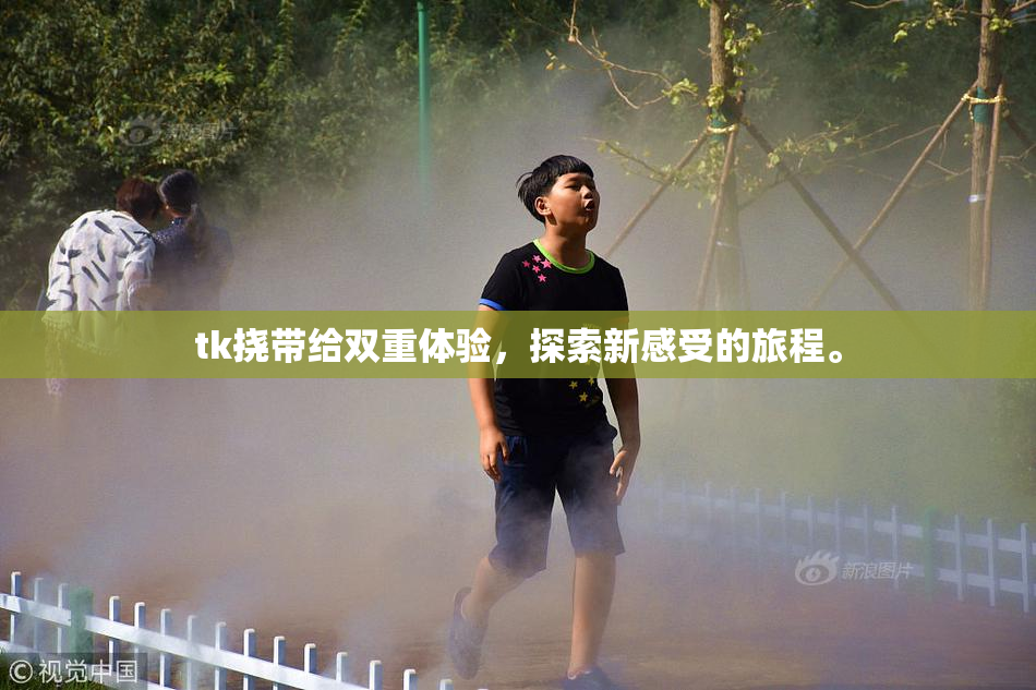 tk挠带给双重体验，探索新感受的旅程。