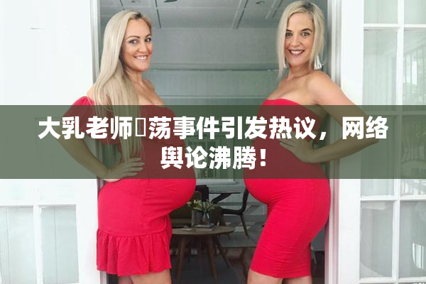 大乳老师婬荡事件引发热议，网络舆论沸腾！