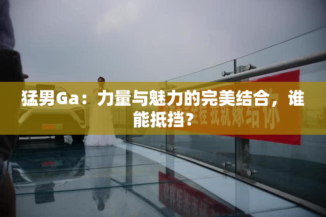 猛男Ga：力量与魅力的完美结合，谁能抵挡？