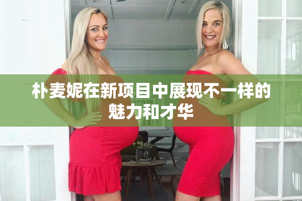 朴麦妮在新项目中展现不一样的魅力和才华