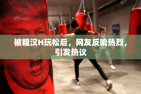被粗汉H玩松后，网友反响热烈，引发热议