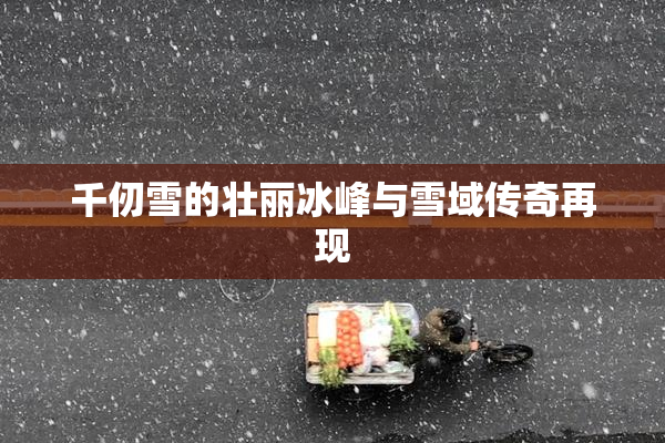 千仞雪的壮丽冰峰与雪域传奇再现