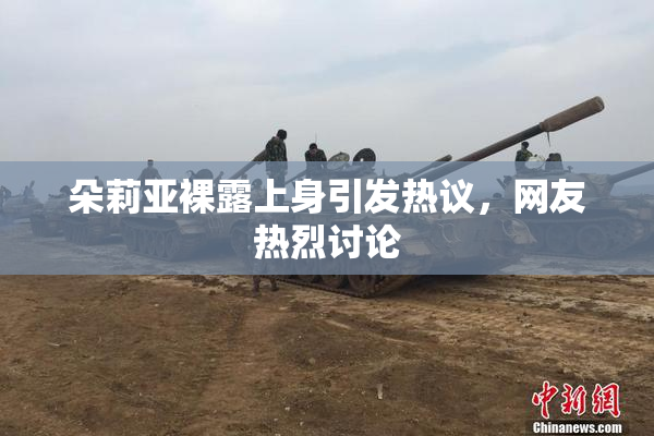 朵莉亚裸露上身引发热议，网友热烈讨论