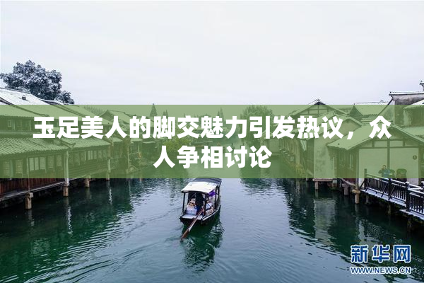 玉足美人的脚交魅力引发热议，众人争相讨论