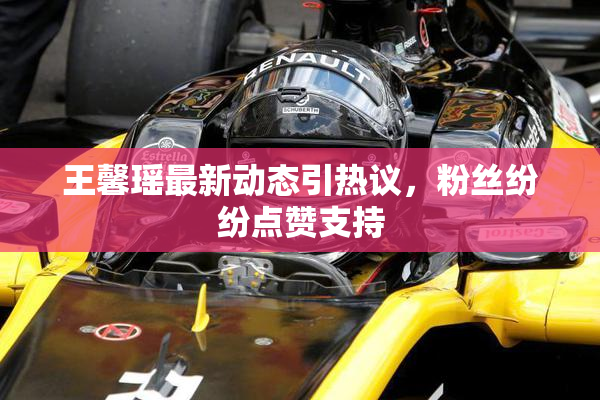 王馨瑶最新动态引热议，粉丝纷纷点赞支持