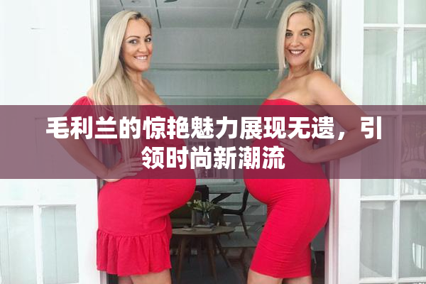 毛利兰的惊艳魅力展现无遗，引领时尚新潮流