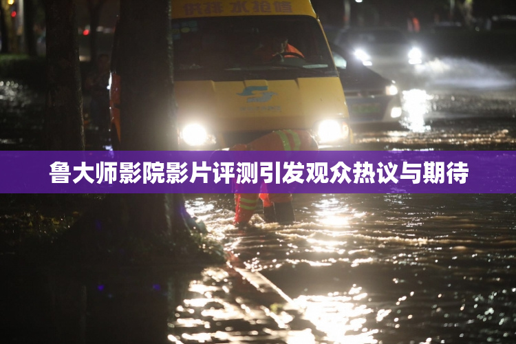 鲁大师影院影片评测引发观众热议与期待
