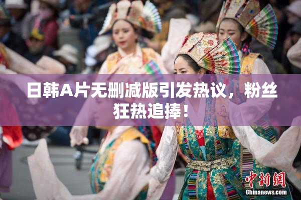 日韩A片无删减版引发热议，粉丝狂热追捧！