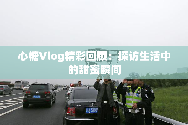 心糖Vlog精彩回顾：探访生活中的甜蜜瞬间