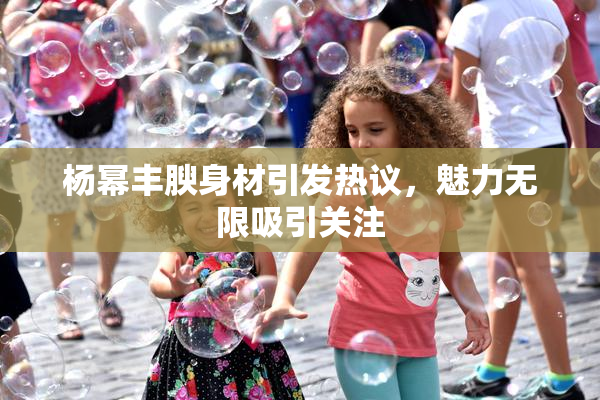 杨幂丰腴身材引发热议，魅力无限吸引关注