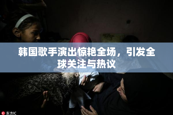 韩国歌手演出惊艳全场，引发全球关注与热议