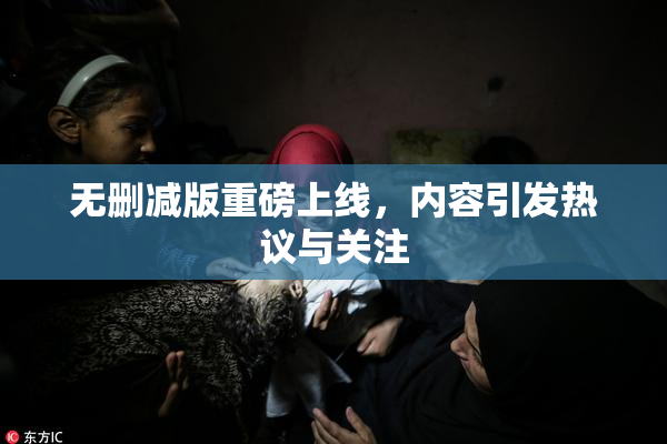 无删减版重磅上线，内容引发热议与关注