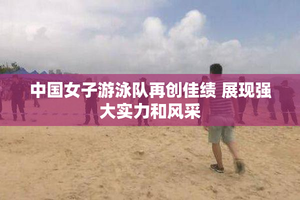 中国女子游泳队再创佳绩 展现强大实力和风采