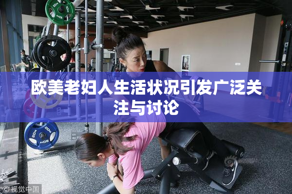 欧美老妇人生活状况引发广泛关注与讨论