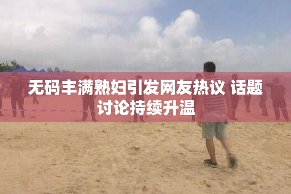 无码丰满熟妇引发网友热议 话题讨论持续升温
