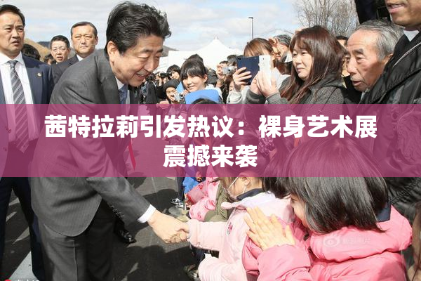 茜特拉莉引发热议：裸身艺术展震撼来袭