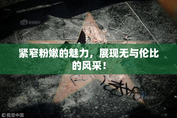 紧窄粉嫩的魅力，展现无与伦比的风采！
