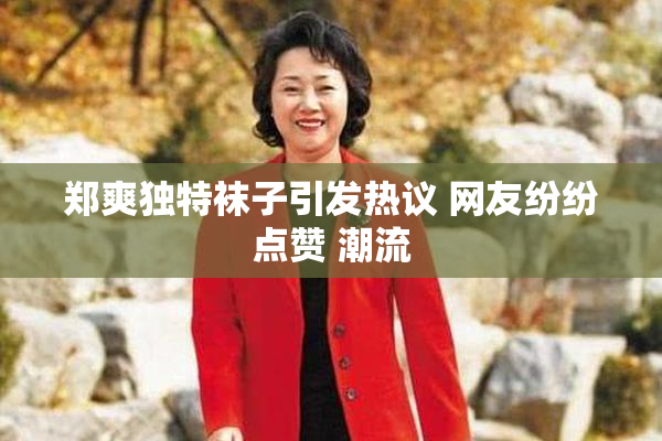 郑爽独特袜子引发热议 网友纷纷点赞 潮流
