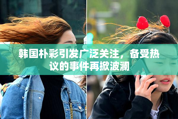 韩国朴彩引发广泛关注，备受热议的事件再掀波澜