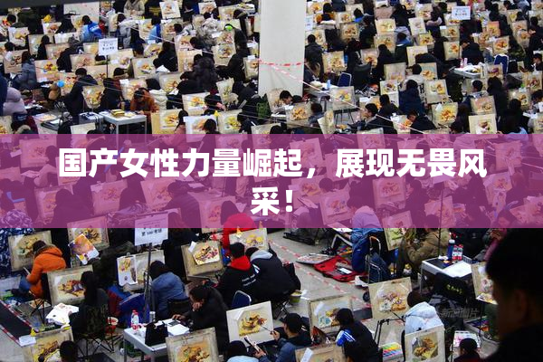 国产女性力量崛起，展现无畏风采！