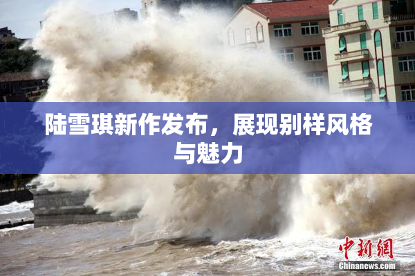 陆雪琪新作发布，展现别样风格与魅力