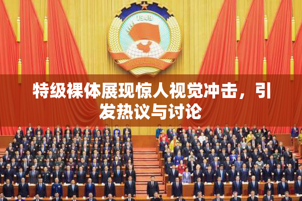 特级裸体展现惊人视觉冲击，引发热议与讨论