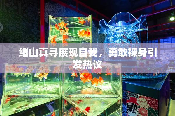 绪山真寻展现自我，勇敢裸身引发热议