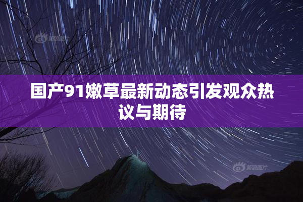 国产91嫩草最新动态引发观众热议与期待