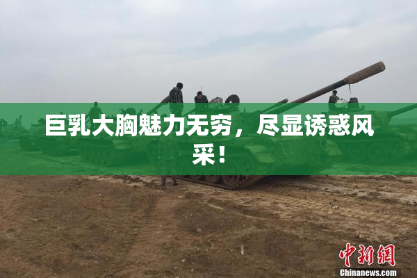 巨乳大胸魅力无穷，尽显诱惑风采！