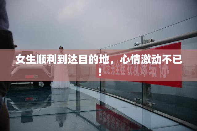 女生顺利到达目的地，心情激动不已！