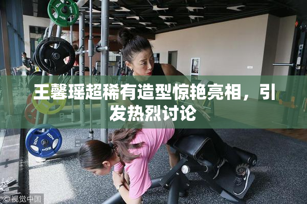 王馨瑶超稀有造型惊艳亮相，引发热烈讨论
