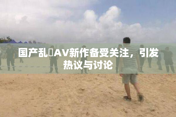 国产乱婬AV新作备受关注，引发热议与讨论