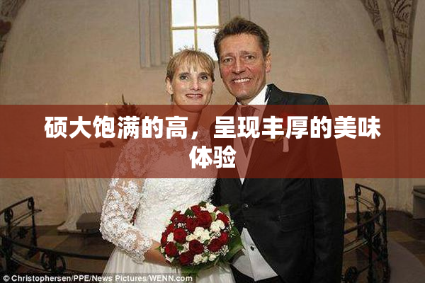 硕大饱满的高，呈现丰厚的美味体验