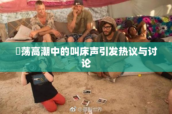婬荡高潮中的叫床声引发热议与讨论
