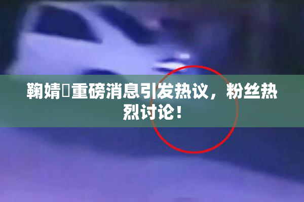 鞠婧祎重磅消息引发热议，粉丝热烈讨论！
