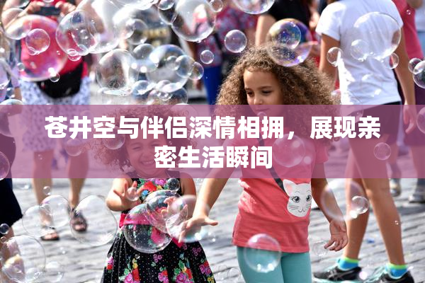 苍井空与伴侣深情相拥，展现亲密生活瞬间