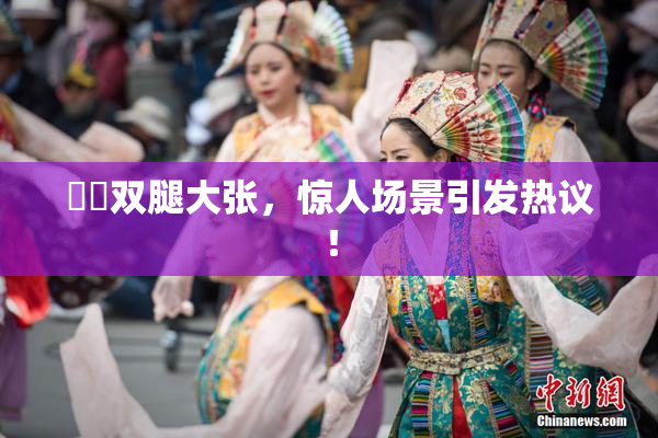 妺妺双腿大张，惊人场景引发热议！