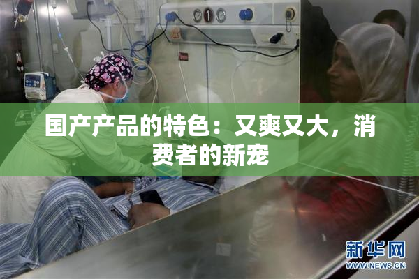 国产产品的特色：又爽又大，消费者的新宠